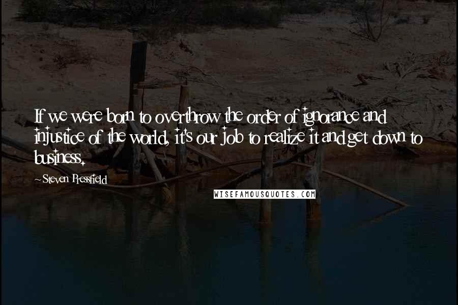 Steven Pressfield Quotes: If we were born to overthrow the order of ignorance and injustice of the world, it's our job to realize it and get down to business.