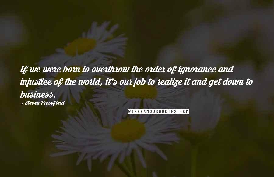 Steven Pressfield Quotes: If we were born to overthrow the order of ignorance and injustice of the world, it's our job to realize it and get down to business.