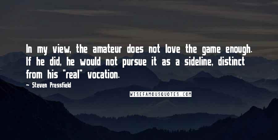 Steven Pressfield Quotes: In my view, the amateur does not love the game enough. If he did, he would not pursue it as a sideline, distinct from his "real" vocation.