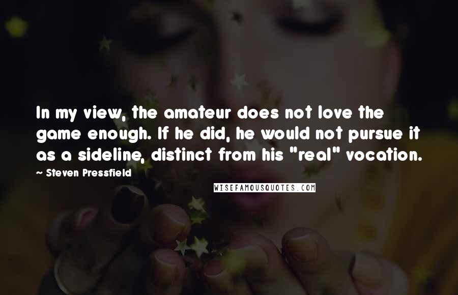 Steven Pressfield Quotes: In my view, the amateur does not love the game enough. If he did, he would not pursue it as a sideline, distinct from his "real" vocation.