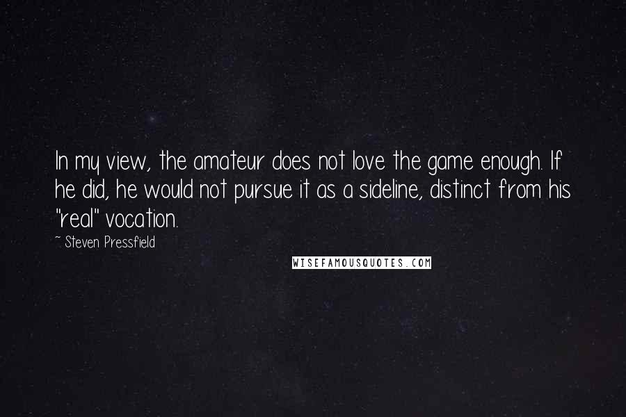 Steven Pressfield Quotes: In my view, the amateur does not love the game enough. If he did, he would not pursue it as a sideline, distinct from his "real" vocation.