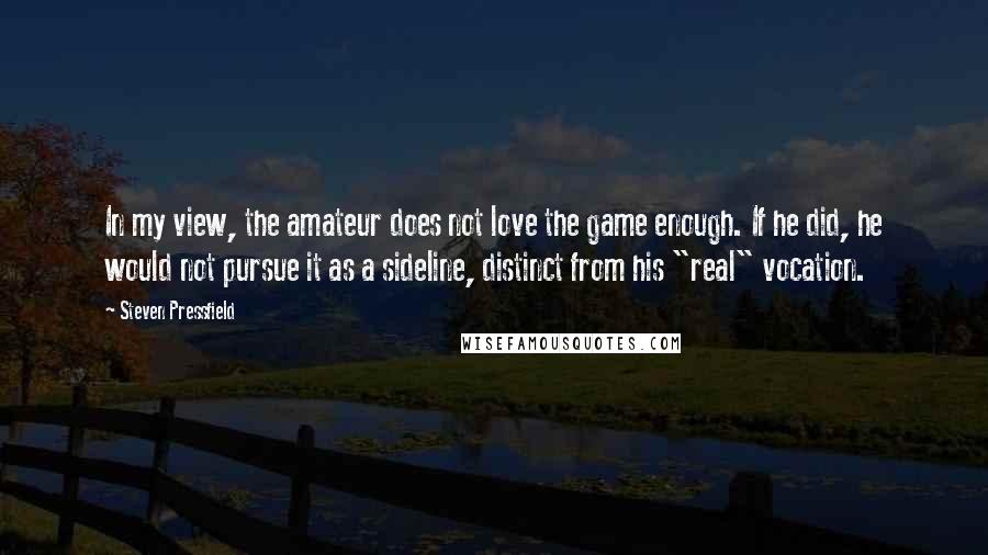 Steven Pressfield Quotes: In my view, the amateur does not love the game enough. If he did, he would not pursue it as a sideline, distinct from his "real" vocation.