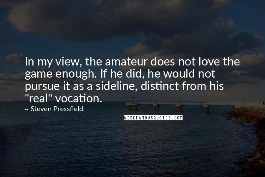 Steven Pressfield Quotes: In my view, the amateur does not love the game enough. If he did, he would not pursue it as a sideline, distinct from his "real" vocation.