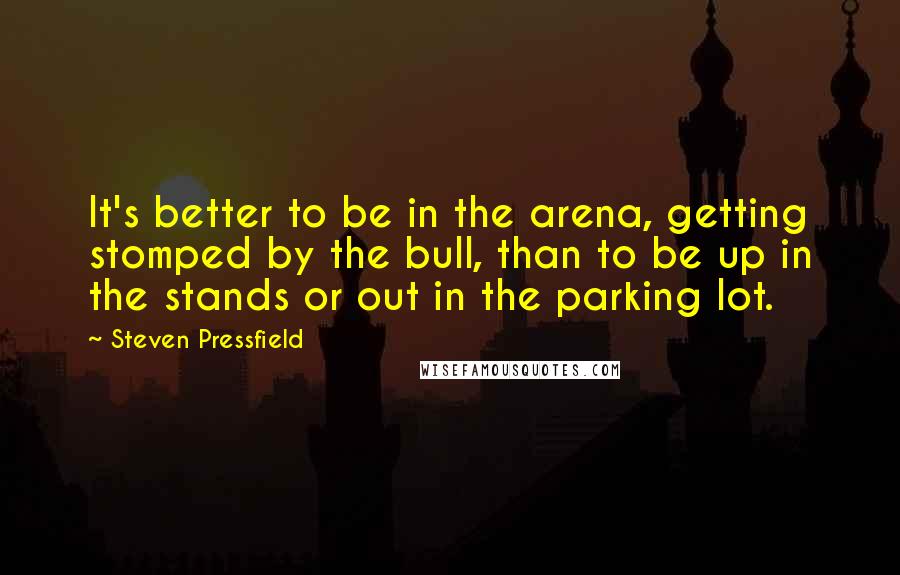 Steven Pressfield Quotes: It's better to be in the arena, getting stomped by the bull, than to be up in the stands or out in the parking lot.