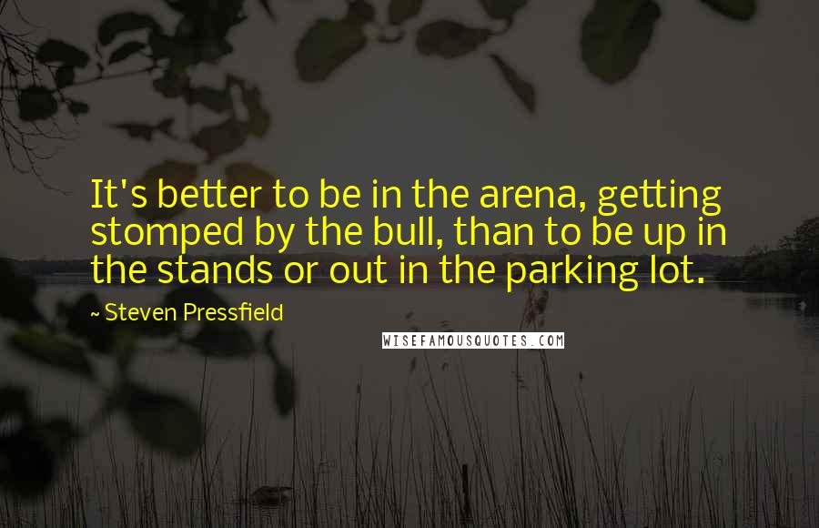 Steven Pressfield Quotes: It's better to be in the arena, getting stomped by the bull, than to be up in the stands or out in the parking lot.