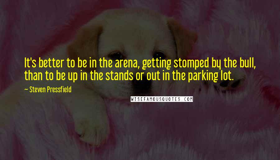 Steven Pressfield Quotes: It's better to be in the arena, getting stomped by the bull, than to be up in the stands or out in the parking lot.