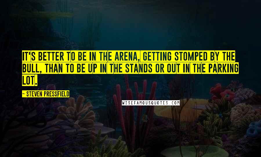 Steven Pressfield Quotes: It's better to be in the arena, getting stomped by the bull, than to be up in the stands or out in the parking lot.