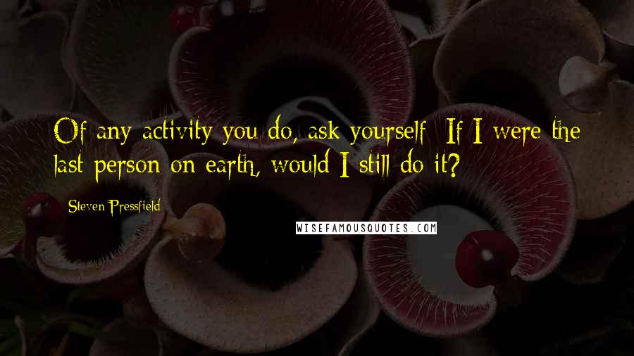 Steven Pressfield Quotes: Of any activity you do, ask yourself: If I were the last person on earth, would I still do it?