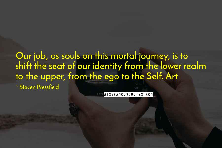 Steven Pressfield Quotes: Our job, as souls on this mortal journey, is to shift the seat of our identity from the lower realm to the upper, from the ego to the Self. Art