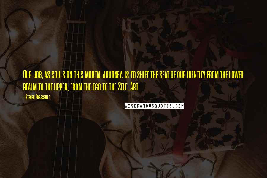 Steven Pressfield Quotes: Our job, as souls on this mortal journey, is to shift the seat of our identity from the lower realm to the upper, from the ego to the Self. Art