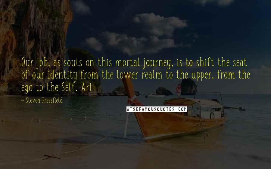 Steven Pressfield Quotes: Our job, as souls on this mortal journey, is to shift the seat of our identity from the lower realm to the upper, from the ego to the Self. Art