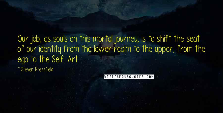 Steven Pressfield Quotes: Our job, as souls on this mortal journey, is to shift the seat of our identity from the lower realm to the upper, from the ego to the Self. Art