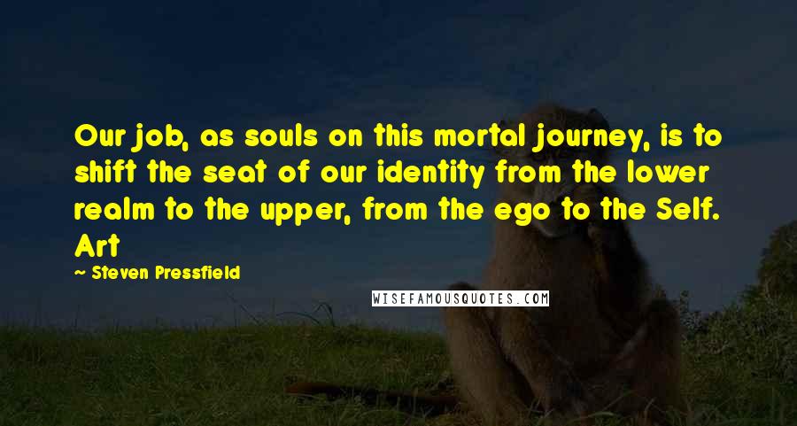 Steven Pressfield Quotes: Our job, as souls on this mortal journey, is to shift the seat of our identity from the lower realm to the upper, from the ego to the Self. Art