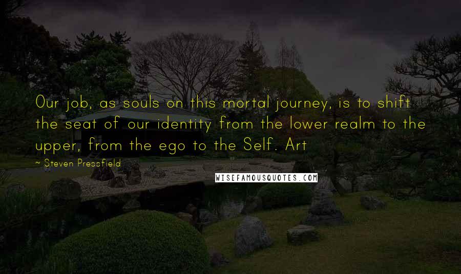 Steven Pressfield Quotes: Our job, as souls on this mortal journey, is to shift the seat of our identity from the lower realm to the upper, from the ego to the Self. Art