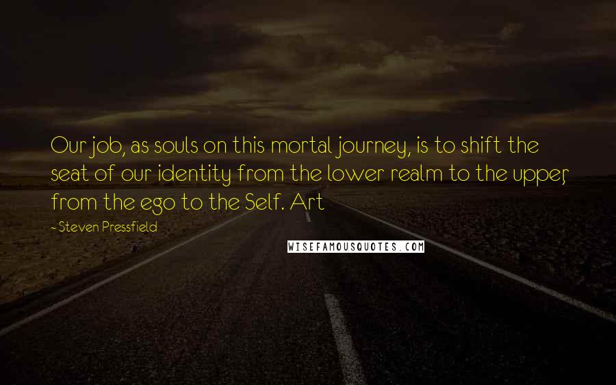 Steven Pressfield Quotes: Our job, as souls on this mortal journey, is to shift the seat of our identity from the lower realm to the upper, from the ego to the Self. Art