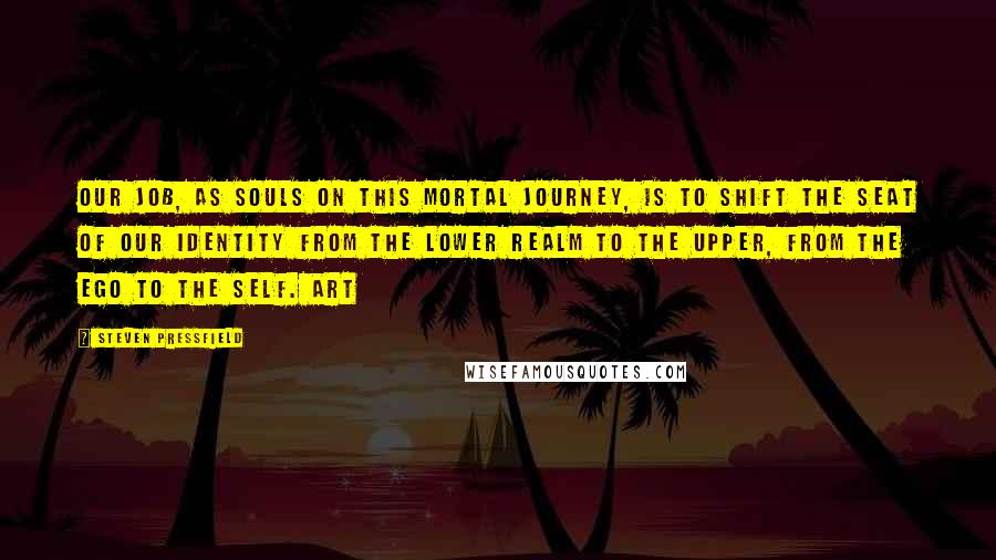 Steven Pressfield Quotes: Our job, as souls on this mortal journey, is to shift the seat of our identity from the lower realm to the upper, from the ego to the Self. Art