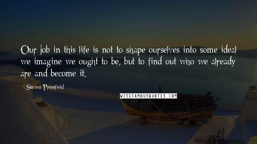 Steven Pressfield Quotes: Our job in this life is not to shape ourselves into some ideal we imagine we ought to be, but to find out who we already are and become it.