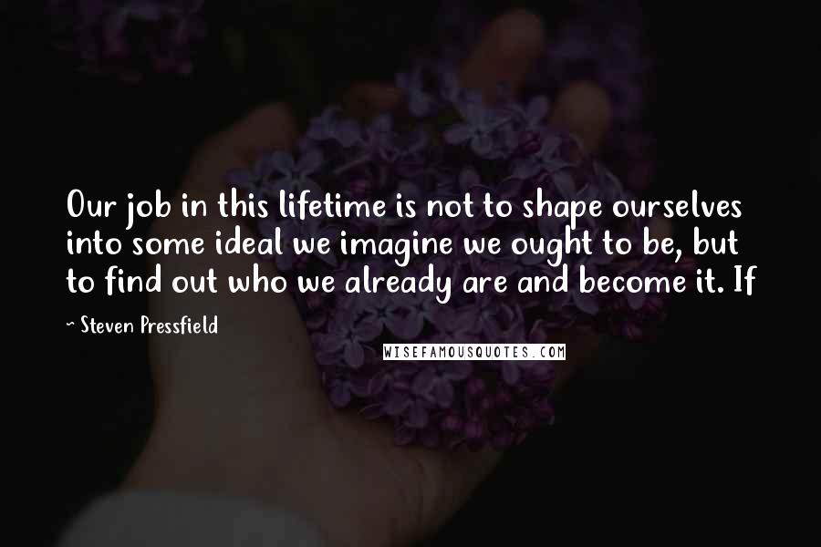 Steven Pressfield Quotes: Our job in this lifetime is not to shape ourselves into some ideal we imagine we ought to be, but to find out who we already are and become it. If