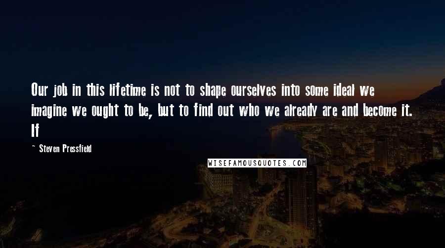 Steven Pressfield Quotes: Our job in this lifetime is not to shape ourselves into some ideal we imagine we ought to be, but to find out who we already are and become it. If