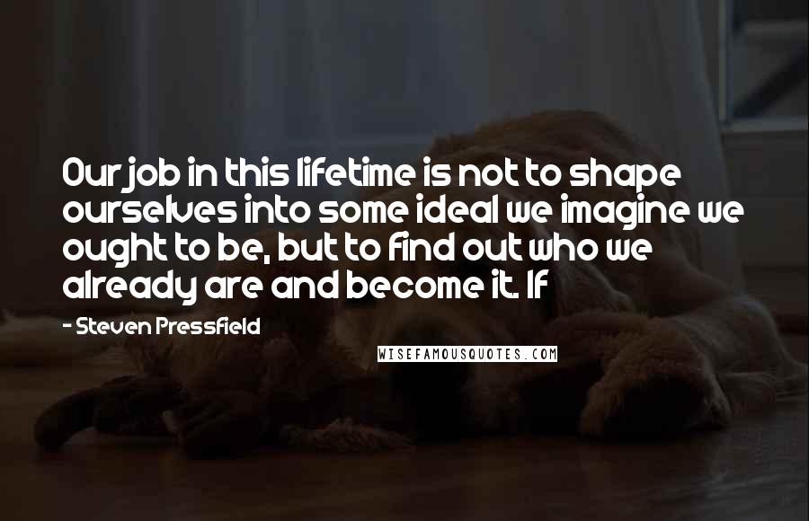 Steven Pressfield Quotes: Our job in this lifetime is not to shape ourselves into some ideal we imagine we ought to be, but to find out who we already are and become it. If