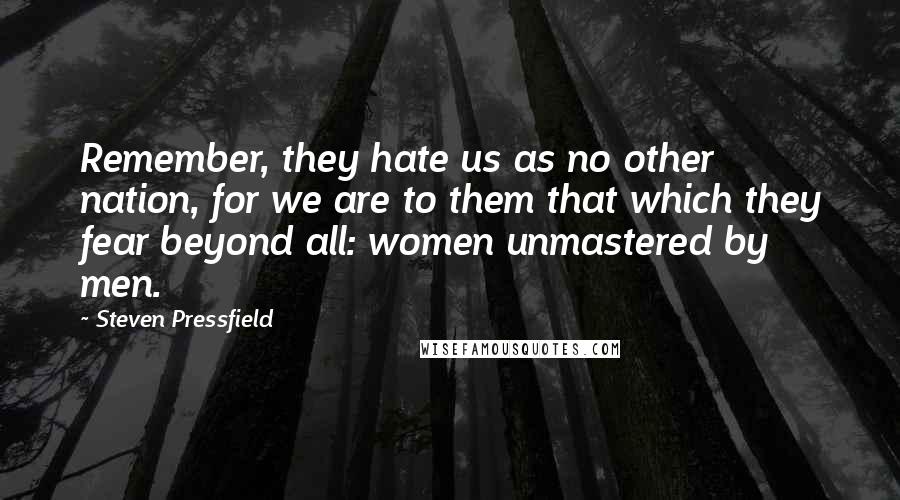 Steven Pressfield Quotes: Remember, they hate us as no other nation, for we are to them that which they fear beyond all: women unmastered by men.