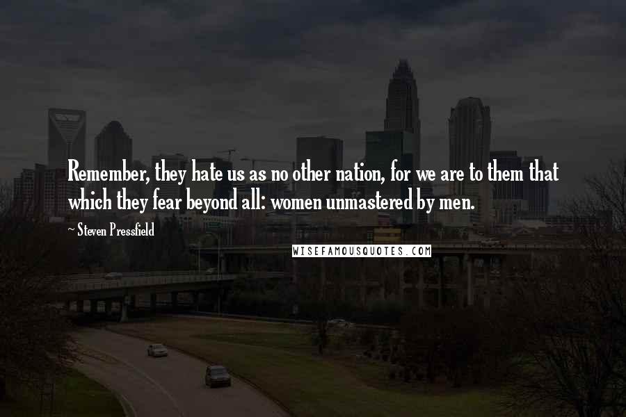 Steven Pressfield Quotes: Remember, they hate us as no other nation, for we are to them that which they fear beyond all: women unmastered by men.