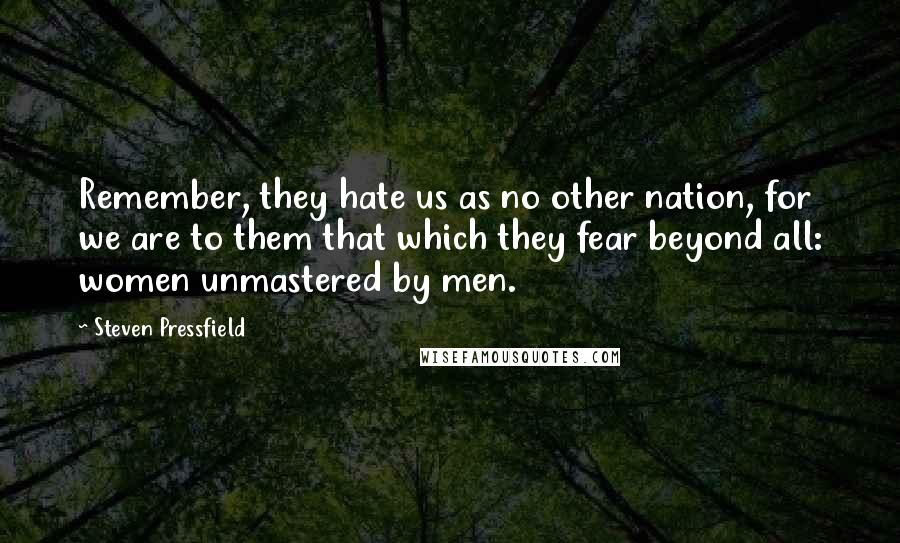 Steven Pressfield Quotes: Remember, they hate us as no other nation, for we are to them that which they fear beyond all: women unmastered by men.