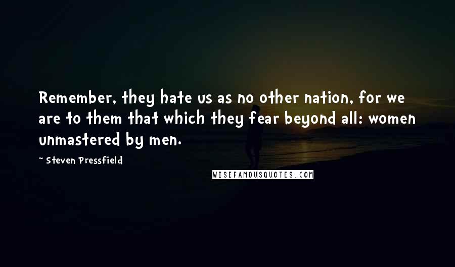 Steven Pressfield Quotes: Remember, they hate us as no other nation, for we are to them that which they fear beyond all: women unmastered by men.