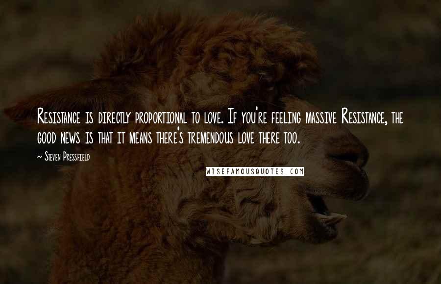 Steven Pressfield Quotes: Resistance is directly proportional to love. If you're feeling massive Resistance, the good news is that it means there's tremendous love there too.