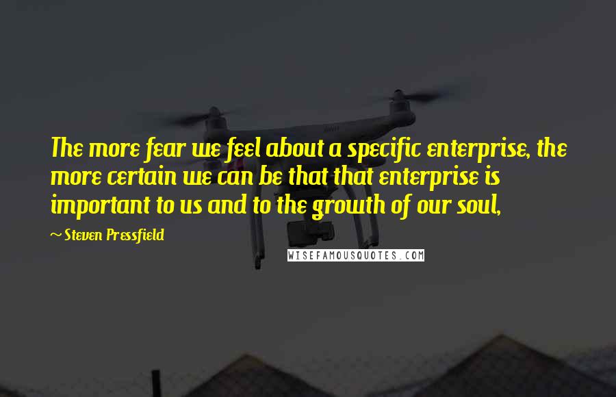 Steven Pressfield Quotes: The more fear we feel about a specific enterprise, the more certain we can be that that enterprise is important to us and to the growth of our soul,