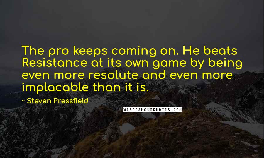 Steven Pressfield Quotes: The pro keeps coming on. He beats Resistance at its own game by being even more resolute and even more implacable than it is.