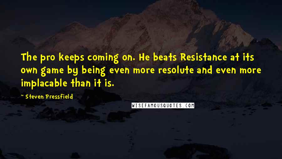 Steven Pressfield Quotes: The pro keeps coming on. He beats Resistance at its own game by being even more resolute and even more implacable than it is.