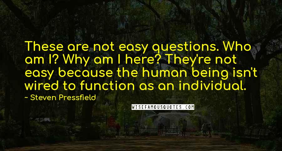 Steven Pressfield Quotes: These are not easy questions. Who am I? Why am I here? They're not easy because the human being isn't wired to function as an individual.