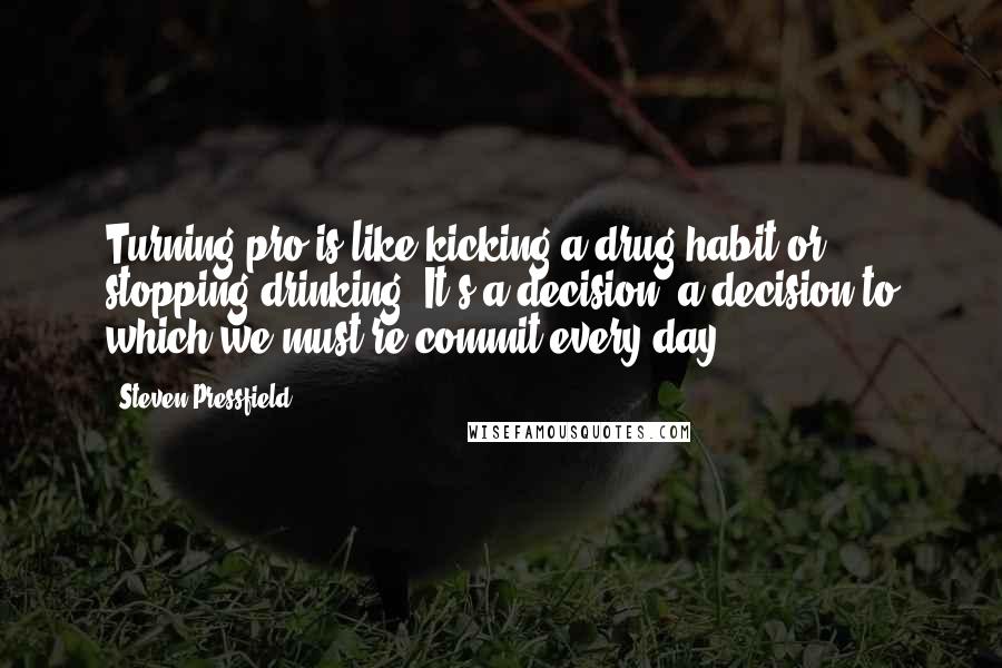 Steven Pressfield Quotes: Turning pro is like kicking a drug habit or stopping drinking. It's a decision, a decision to which we must re-commit every day.