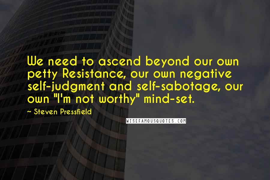 Steven Pressfield Quotes: We need to ascend beyond our own petty Resistance, our own negative self-judgment and self-sabotage, our own "I'm not worthy" mind-set.
