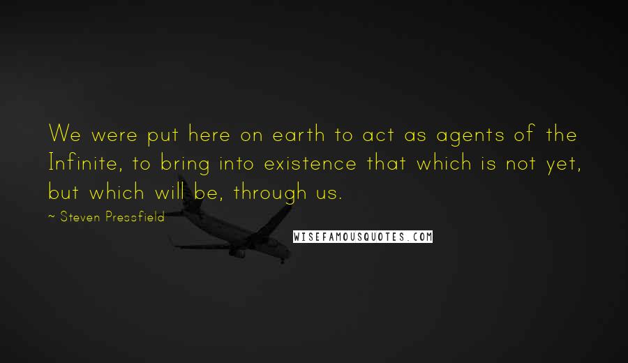 Steven Pressfield Quotes: We were put here on earth to act as agents of the Infinite, to bring into existence that which is not yet, but which will be, through us.