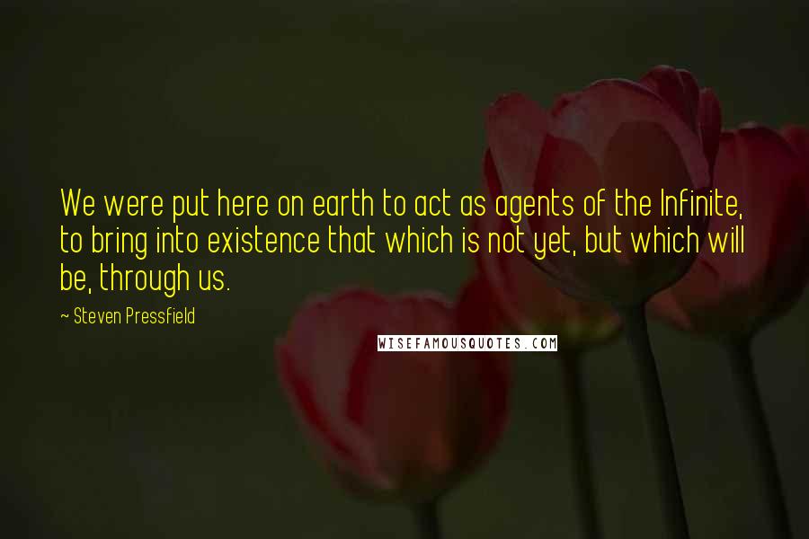 Steven Pressfield Quotes: We were put here on earth to act as agents of the Infinite, to bring into existence that which is not yet, but which will be, through us.