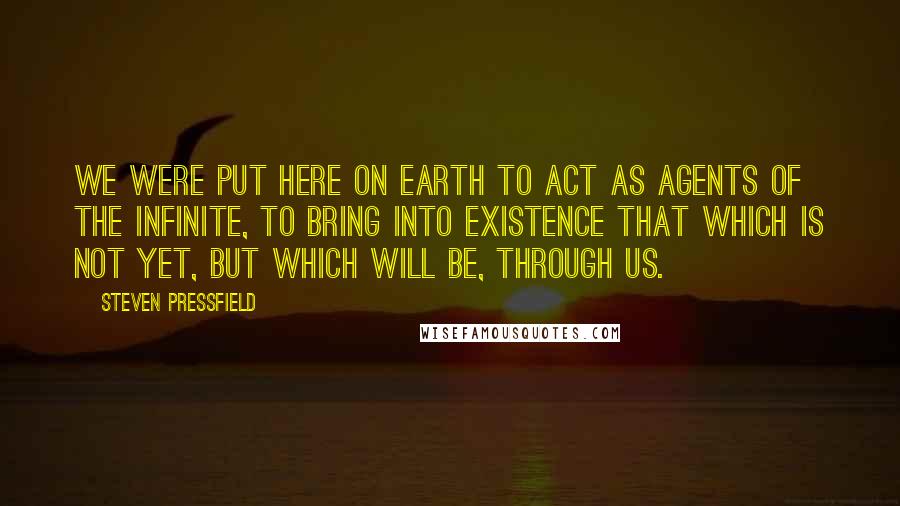 Steven Pressfield Quotes: We were put here on earth to act as agents of the Infinite, to bring into existence that which is not yet, but which will be, through us.