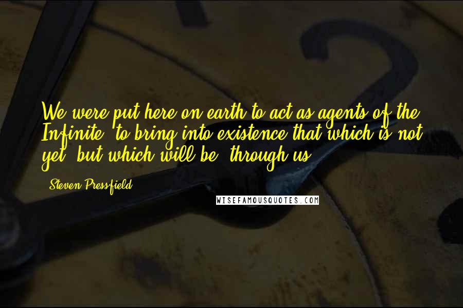 Steven Pressfield Quotes: We were put here on earth to act as agents of the Infinite, to bring into existence that which is not yet, but which will be, through us.