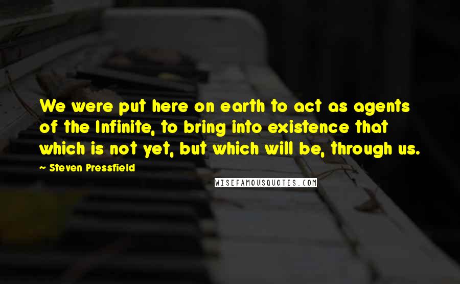 Steven Pressfield Quotes: We were put here on earth to act as agents of the Infinite, to bring into existence that which is not yet, but which will be, through us.