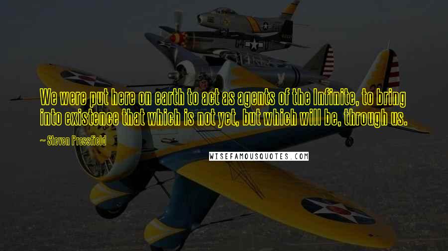 Steven Pressfield Quotes: We were put here on earth to act as agents of the Infinite, to bring into existence that which is not yet, but which will be, through us.