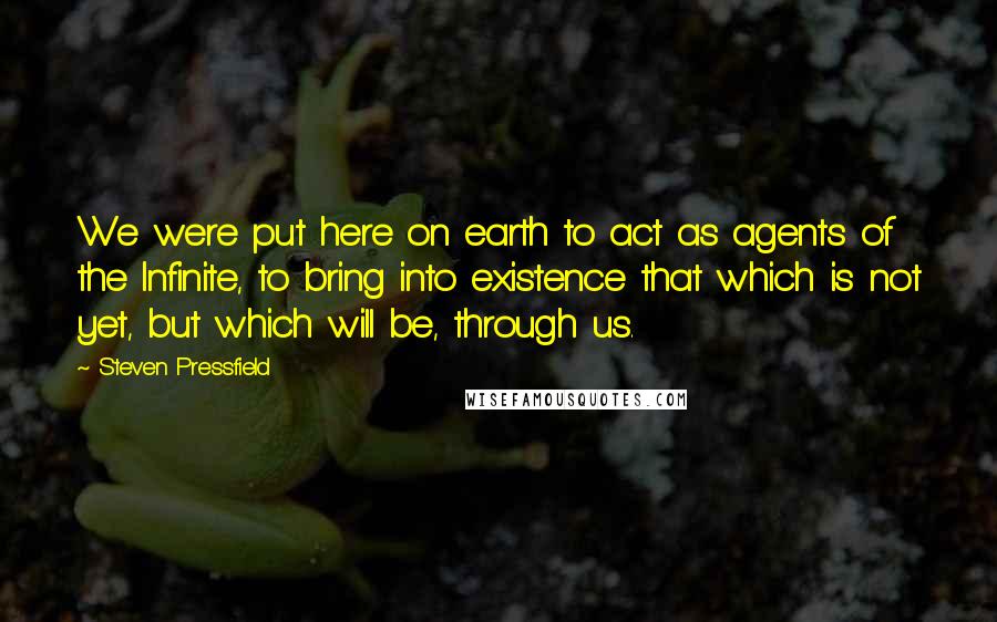 Steven Pressfield Quotes: We were put here on earth to act as agents of the Infinite, to bring into existence that which is not yet, but which will be, through us.