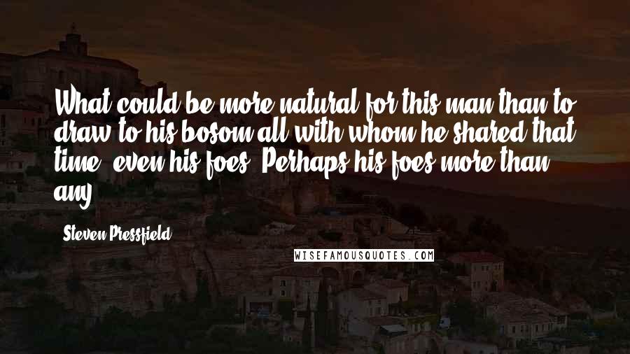 Steven Pressfield Quotes: What could be more natural for this man than to draw to his bosom all with whom he shared that time, even his foes? Perhaps his foes more than any.