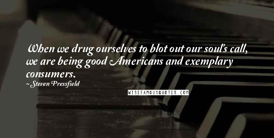 Steven Pressfield Quotes: When we drug ourselves to blot out our soul's call, we are being good Americans and exemplary consumers.