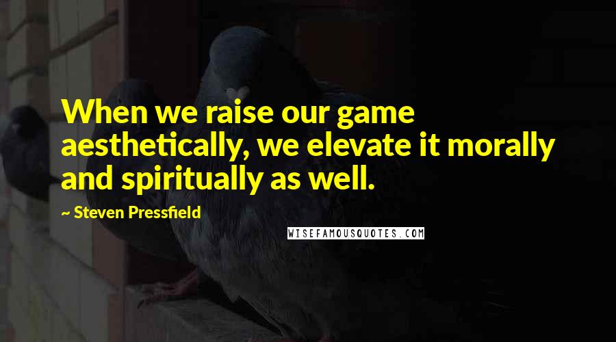 Steven Pressfield Quotes: When we raise our game aesthetically, we elevate it morally and spiritually as well.