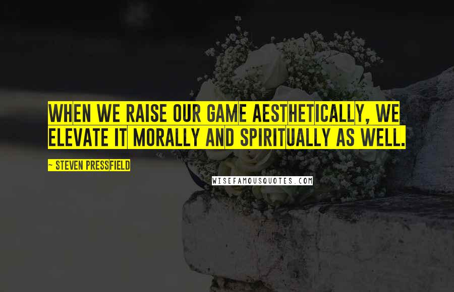 Steven Pressfield Quotes: When we raise our game aesthetically, we elevate it morally and spiritually as well.