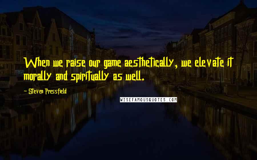 Steven Pressfield Quotes: When we raise our game aesthetically, we elevate it morally and spiritually as well.