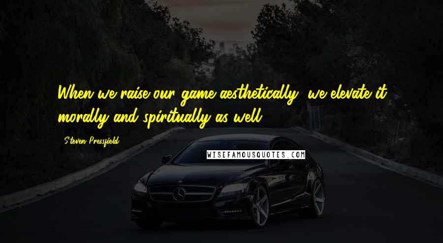 Steven Pressfield Quotes: When we raise our game aesthetically, we elevate it morally and spiritually as well.