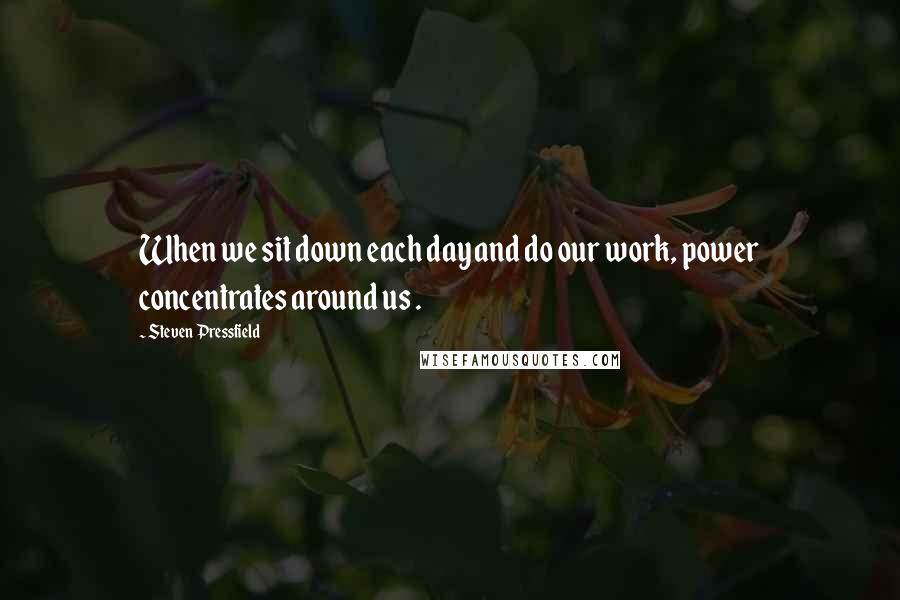 Steven Pressfield Quotes: When we sit down each day and do our work, power concentrates around us .
