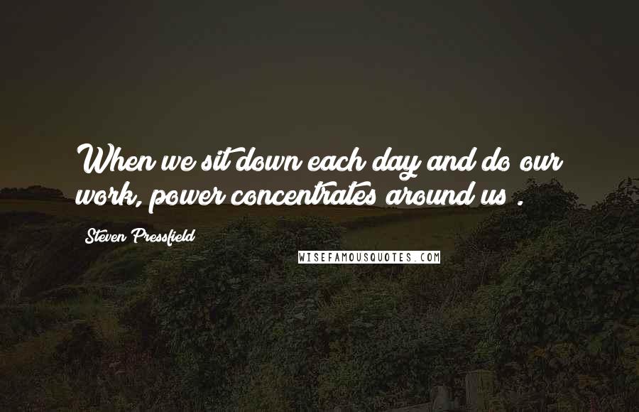 Steven Pressfield Quotes: When we sit down each day and do our work, power concentrates around us .